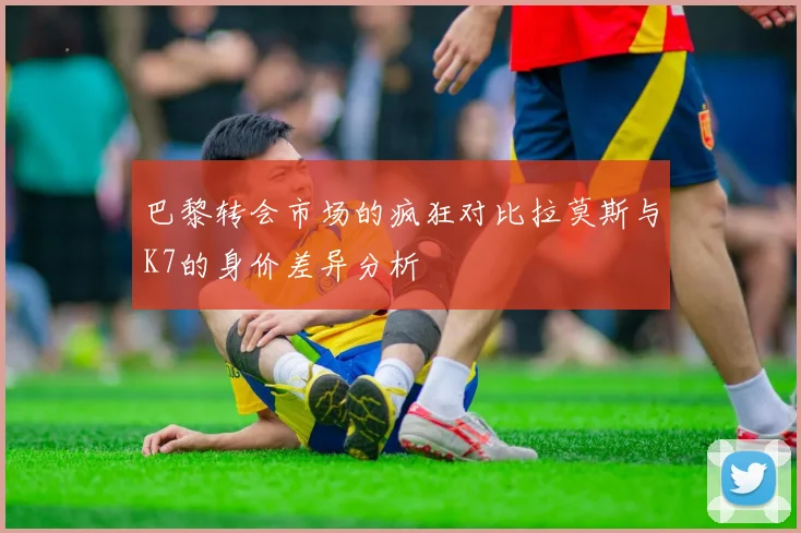 巴黎转会市场的疯狂对比拉莫斯与K7的身价差异分析