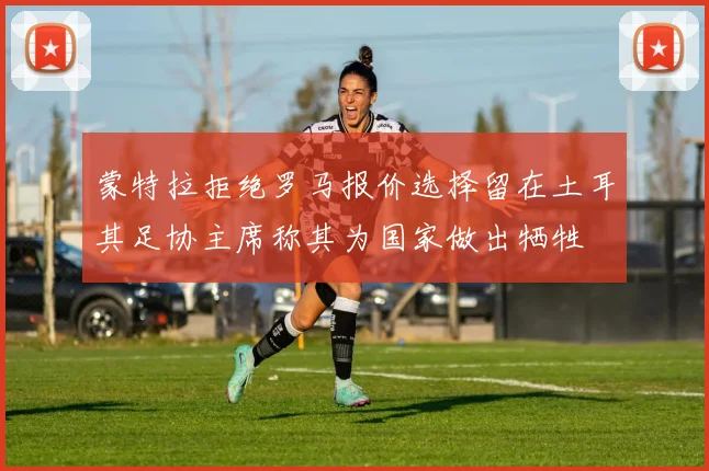 蒙特拉拒绝罗马报价选择留在土耳其足协主席称其为国家做出牺牲