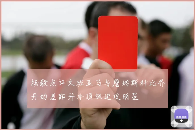 杨毅点评文班亚马与詹姆斯科比乔丹的差距并非顶级进攻明星