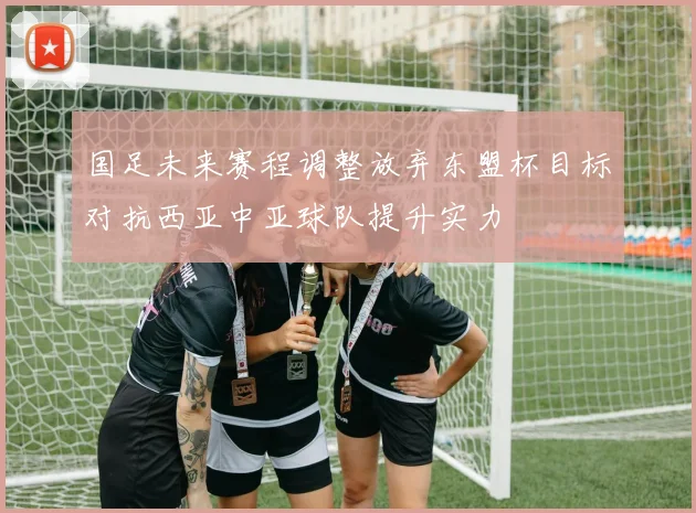 国足未来赛程调整放弃东盟杯目标对抗西亚中亚球队提升实力
