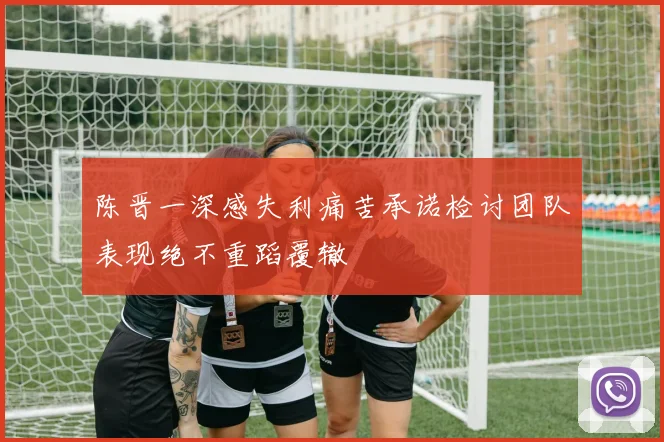 陈晋一深感失利痛苦承诺检讨团队表现绝不重蹈覆辙