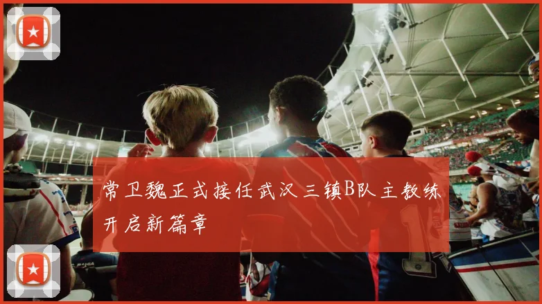 常卫魏正式接任武汉三镇B队主教练开启新篇章