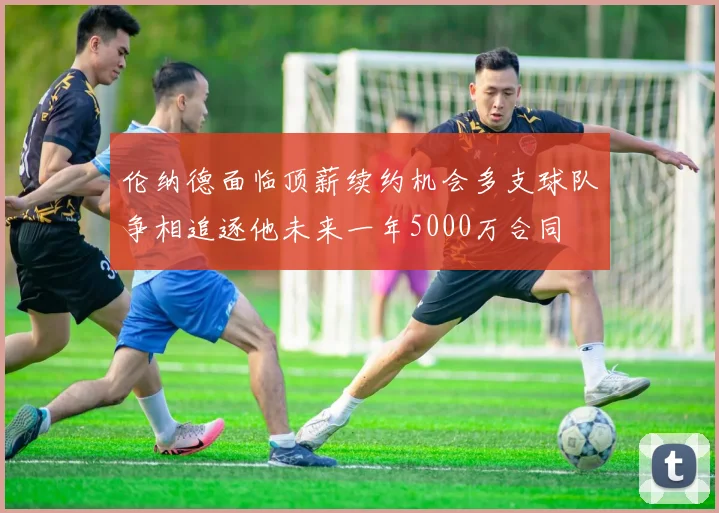 伦纳德面临顶薪续约机会多支球队争相追逐他未来一年5000万合同