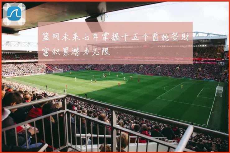 篮网未来七年掌握十五个首轮签财富积累潜力无限