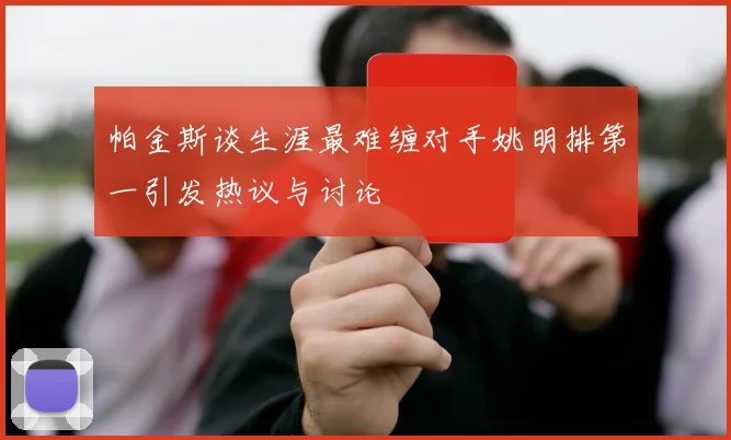 帕金斯谈生涯最难缠对手姚明排第一引发热议与讨论