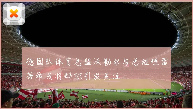 德国队体育总监沃勒尔与总经理雷蒂希或将辞职引发关注