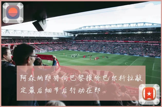 阿森纳即将向巴黎报价巴尔科拉敲定最后细节后行动在即