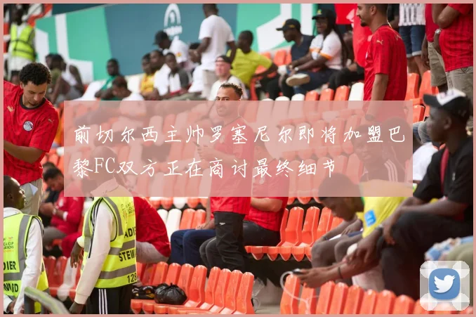 前切尔西主帅罗塞尼尔即将加盟巴黎FC双方正在商讨最终细节