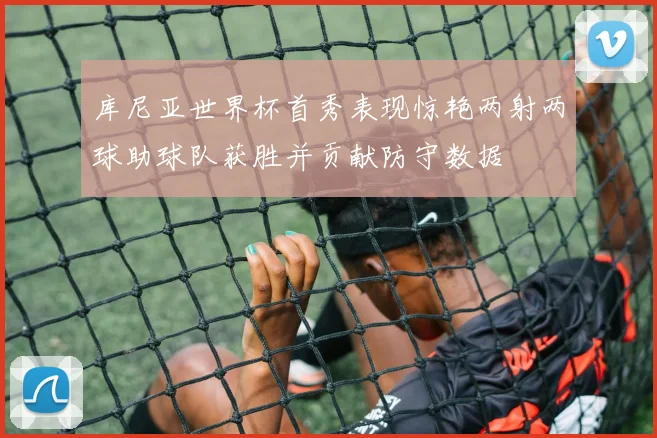 库尼亚世界杯首秀表现惊艳两射两球助球队获胜并贡献防守数据