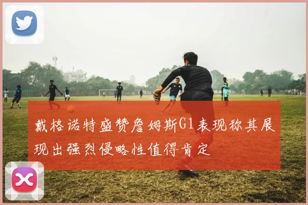 戴格诺特盛赞詹姆斯G1表现称其展现出强烈侵略性值得肯定