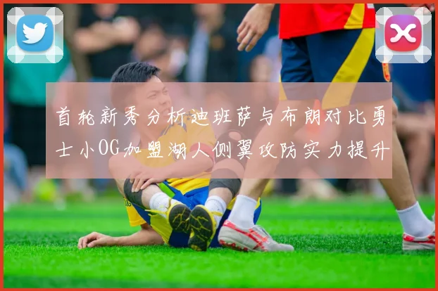 首轮新秀分析迪班萨与布朗对比勇士小OG加盟湖人侧翼攻防实力提升